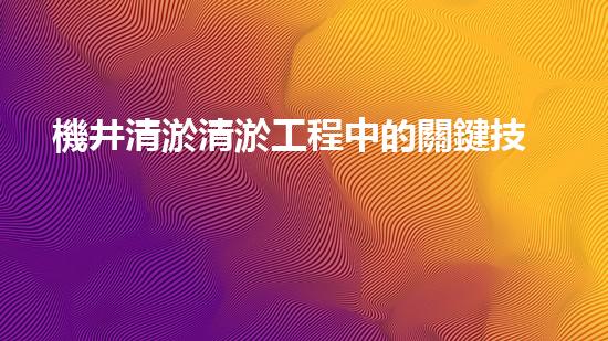 機井清淤清淤工程中的關鍵技術與實踐探討，你能否了解其背后的秘密與挑戰(zhàn)？
